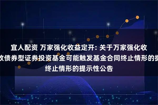 宜人配资 万家强化收益定开: 关于万家强化收益定期开放债券型证券投资基金可能触发基金合同终止情形的提示性公告