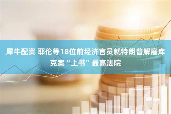 犀牛配资 耶伦等18位前经济官员就特朗普解雇库克案“上书”最高法院