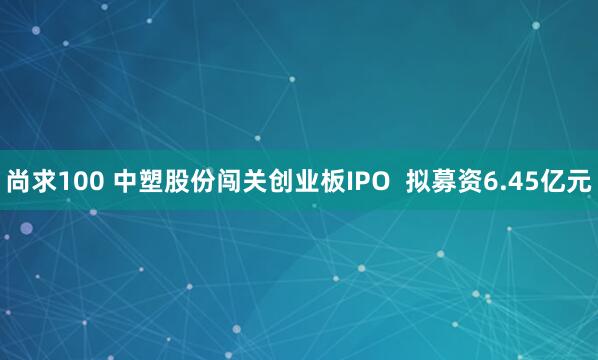 尚求100 中塑股份闯关创业板IPO  拟募资6.45亿元