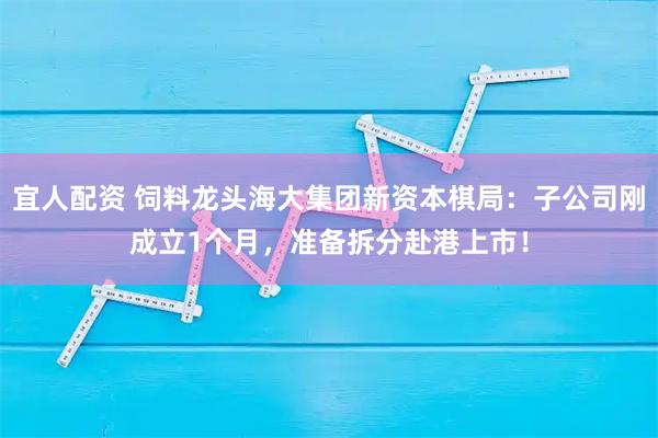 宜人配资 饲料龙头海大集团新资本棋局：子公司刚成立1个月，准备拆分赴港上市！