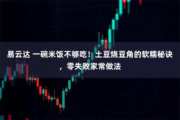 易云达 一碗米饭不够吃！土豆烧豆角的软糯秘诀，零失败家常做法