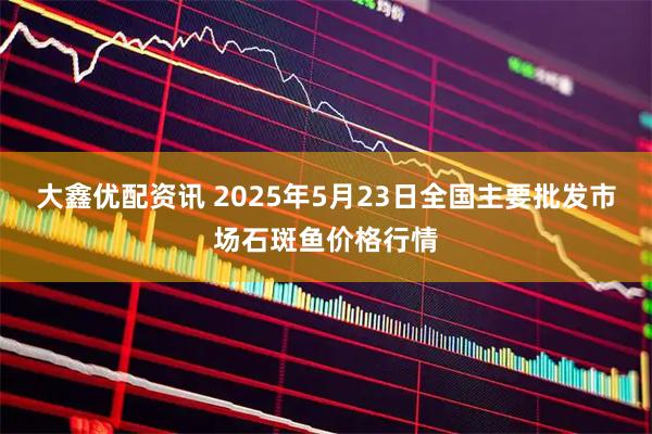 大鑫优配资讯 2025年5月23日全国主要批发市场石斑鱼价格行情