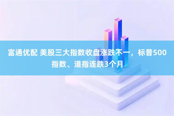 富通优配 美股三大指数收盘涨跌不一，标普500指数、道指连跌3个月