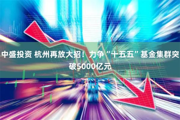 中盛投资 杭州再放大招！力争“十五五”基金集群突破5000亿元