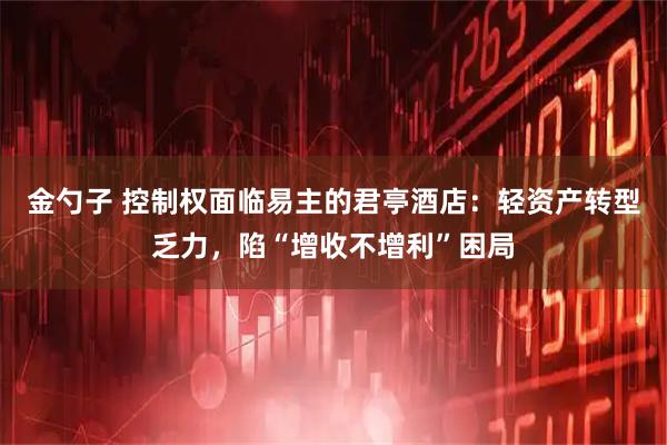 金勺子 控制权面临易主的君亭酒店：轻资产转型乏力，陷“增收不增利”困局