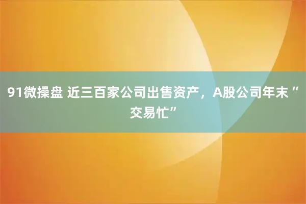 91微操盘 近三百家公司出售资产,A股公司年末“交易忙”