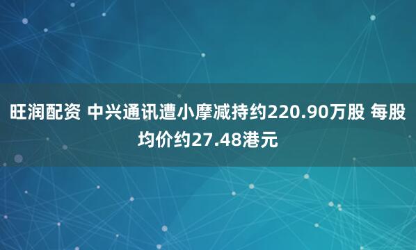 旺润配资 中兴通讯遭小摩减持约220.90万股 每股均价约27.48港元