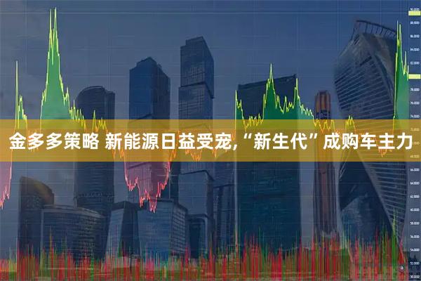 金多多策略 新能源日益受宠,“新生代”成购车主力